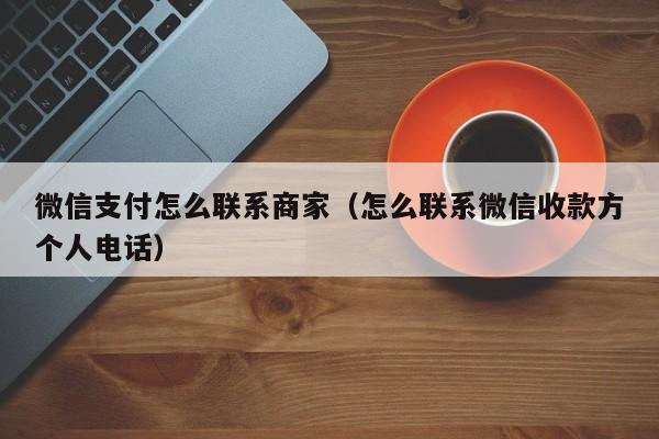 微信支付怎么联系商家（怎么联系微信收款方个人电话）