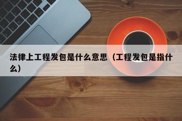 法律上工程发包是什么意思（工程发包是指什么）
