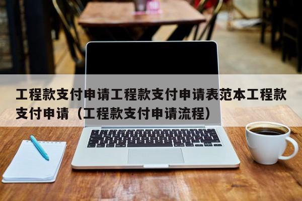 工程款支付申请工程款支付申请表范本工程款支付申请（工程款支付申请流程）